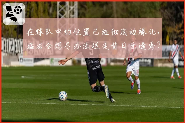 在球队中的位置已经彻底边缘化,猛龙会想尽办法送走昔日乐透秀?