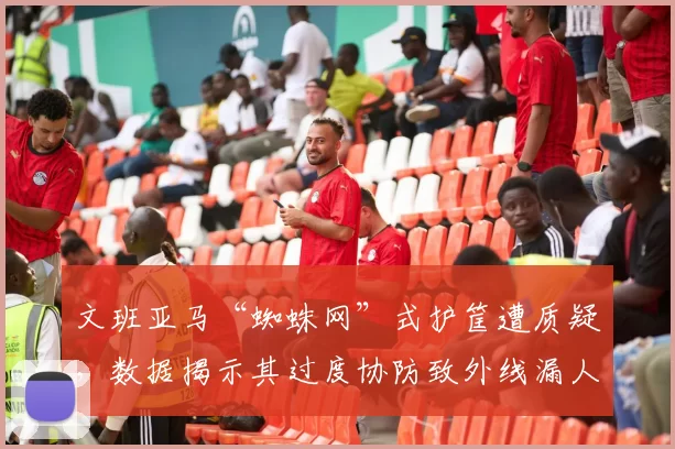 文班亚马“蜘蛛网”式护筐遭质疑，数据揭示其过度协防致外线漏人