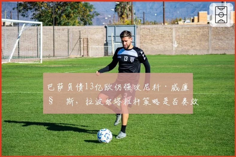 巴萨负债13亿欧仍强攻尼科·威廉姆斯，拉波尔塔杠杆策略是否奏效？