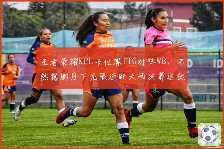 王者荣耀KPL卡位赛TTG对阵WB，不然露娜月下无限连断大两次葬送优势