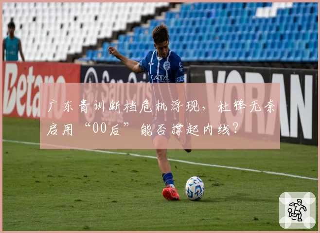 广东青训断档危机浮现,杜锋无奈启用“00后”能否撑起内线?