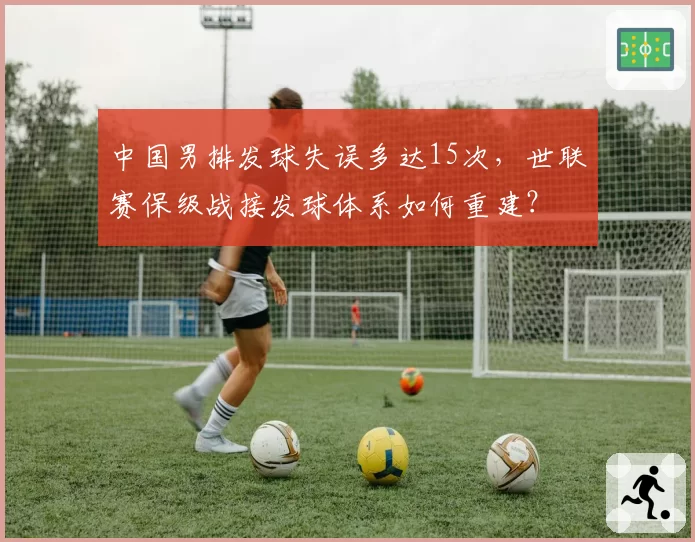 中国男排发球失误多达15次,世联赛保级战接发球体系如何重建?