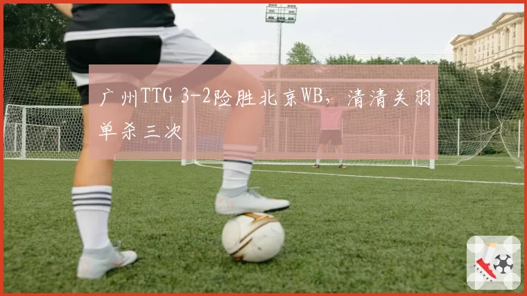 广州TTG 3-2险胜北京WB，清清关羽单杀三次