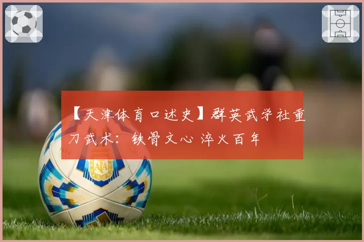 【天津体育口述史】群英武学社重刀武术：铁骨文心 淬火百年