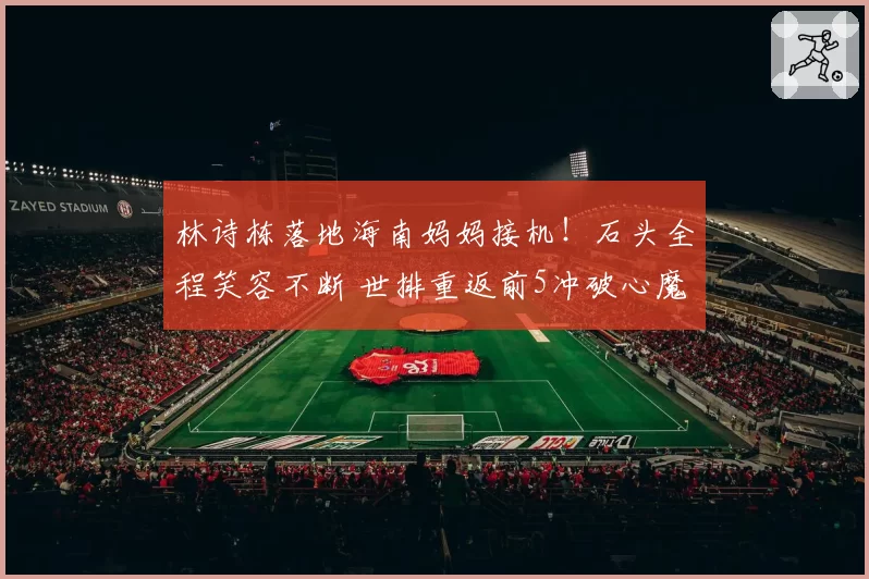 林诗栋落地海南妈妈接机!石头全程笑容不断 世排重返前5冲破心魔