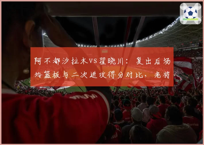 阿不都沙拉木vs翟晓川:复出后场均篮板与二次进攻得分对比,老将状态谁更持久